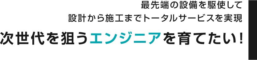 最先端の設備を駆使して設計から施工までトータルサービスを実現 次世代を狙うエンジニアを育てたい！