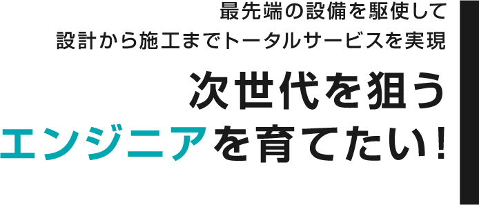 最先端の設備を駆使して設計から施工までトータルサービスを実現 次世代を狙うエンジニアを育てたい！